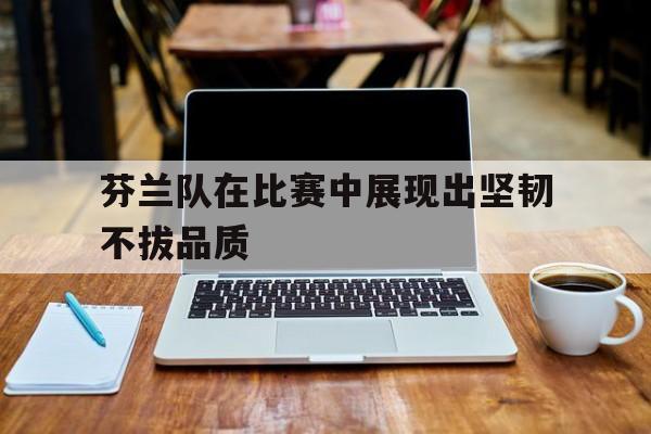 芬兰队在比赛中展现出坚韧不拔品质的简单介绍